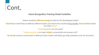 Cont,
…
Text &/or Speech Engine
Natural Language
Processing
Machine and
Deep Learning
AI Engine #1: Natural Language Processing (NLP)
NLP enables computers to derive meaning from human or natural
Cont,
Intent Recognition Training Model Guideline
“intents should be different enough to help the ML disambiguate better”
“Good Pizza vs Bad Pizza are not two different intents, the intent here would be Pizza Quality, Good and Bad would
be entity Rating”
“single keywords are not useful”
“unique sentences are super helpful, semantically and synonym rich”
“do {word} sentence construction in different intent models will falsely give high prediction score for all intents”
 