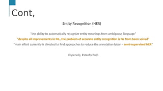 Cont,
…
Text &/or Speech Engine
Natural Language
Processing
Machine and
Deep Learning
AI Engine #1: Natural Language Processing (NLP)
NLP enables computers to derive meaning from human or natural
Cont,
Entity Recognition (NER)
“the ability to automatically recognize entity meanings from ambiguous language”
“despite all improvements in ML, the problem of accurate entity recognition is far from been solved”
“main effort currently is directed to find approaches to reduce the annotation labor – semi-supervised NER”
#opennlp, #stanfordnlp
 