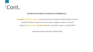 Cont,
…
Text &/or Speech Engine
Natural Language
Processing
Machine and
Deep Learning
AI Engine #1: Natural Language Processing (NLP)
NLP enables computers to derive meaning from human or natural
Cont,
Sentiment Analysis (emotional intelligence)
“evaluate subjective patterns and expressions of sentiment within textual content”
“usually identifies if expression was positive, negative, mixed, or neutral”
“requires a high degree of supervised ML on big data corpus, usually Twitter”
#deeplearning4j, #opennlp, #stanfordnlp
 