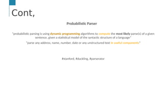 Cont,
…
Text &/or Speech Engine
Natural Language
Processing
Machine and
Deep Learning
AI Engine #1: Natural Language Processing (NLP)
NLP enables computers to derive meaning from human or natural
Cont,
Probabilistic Parser
“probabilistic parsing is using dynamic programming algorithms to compute the most likely parse(s) of a given
sentence, given a statistical model of the syntactic structure of a language”
“parse any address, name, number, date or any unstructured text in useful components”
#stanford, #duckling, #parserator
 