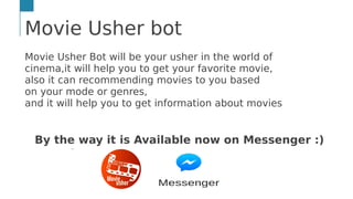 Movie Usher bot
Movie Usher Bot will be your usher in the world of
cinema,it will help you to get your favorite movie,
also it can recommending movies to you based
on your mode or genres,
and it will help you to get information about movies
By the way it is Available now on Messenger :)
…
 