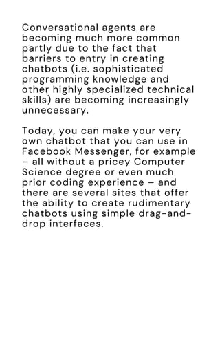 Conversational agents are
becoming much more common
partly due to the fact that
barriers to entry in creating
chatbots (i.e. sophisticated
programming knowledge and
other highly specialized technical
skills) are becoming increasingly
unnecessary.
Today, you can make your very
own chatbot that you can use in
Facebook Messenger, for example
– all without a pricey Computer
Science degree or even much
prior coding experience – and
there are several sites that offer
the ability to create rudimentary
chatbots using simple drag-and-
drop interfaces.
 