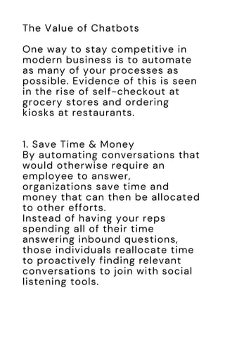 The Value of Chatbots
One way to stay competitive in
modern business is to automate
as many of your processes as
possible. Evidence of this is seen
in the rise of self-checkout at
grocery stores and ordering
kiosks at restaurants.
1. Save Time & Money
By automating conversations that
would otherwise require an
employee to answer,
organizations save time and
money that can then be allocated
to other efforts.
Instead of having your reps
spending all of their time
answering inbound questions,
those individuals reallocate time
to proactively finding relevant
conversations to join with social
listening tools.
 