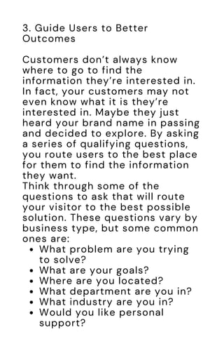 What problem are you trying
to solve?
What are your goals?
Where are you located?
What department are you in?
What industry are you in?
Would you like personal
support?
3. Guide Users to Better
Outcomes
Customers don’t always know
where to go to find the
information they’re interested in.
In fact, your customers may not
even know what it is they’re
interested in. Maybe they just
heard your brand name in passing
and decided to explore. By asking
a series of qualifying questions,
you route users to the best place
for them to find the information
they want.
Think through some of the
questions to ask that will route
your visitor to the best possible
solution. These questions vary by
business type, but some common
ones are:
 