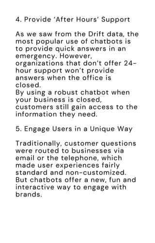 4. Provide ‘After Hours’ Support
As we saw from the Drift data, the
most popular use of chatbots is
to provide quick answers in an
emergency. However,
organizations that don’t offer 24-
hour support won’t provide
answers when the office is
closed.
By using a robust chatbot when
your business is closed,
customers still gain access to the
information they need.
5. Engage Users in a Unique Way
Traditionally, customer questions
were routed to businesses via
email or the telephone, which
made user experiences fairly
standard and non-customized.
But chatbots offer a new, fun and
interactive way to engage with
brands.
 