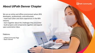 2
About UiPath Denver Chapter
We are an online and offline environment where RPA
developers, professionals, and enthusiasts:
- meet each other and share experiences in the RPA
industry
- learn together about the challenges they encounter
- build projects and components together and expand
upon automation ideas
Platforms:
- UiPath Community Page
- Slack Channel
 