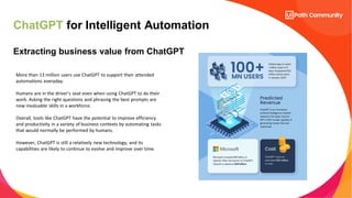 ChatGPT for Intelligent Automation
Extracting business value from ChatGPT
More than 13 million users use ChatGPT to support their attended
automations everyday.
Humans are in the driver’s seat even when using ChatGPT to do their
work. Asking the right questions and phrasing the best prompts are
now invaluable skills in a workforce.
Overall, tools like ChatGPT have the potential to improve efficiency
and productivity in a variety of business contexts by automating tasks
that would normally be performed by humans.
However, ChatGPT is still a relatively new technology, and its
capabilities are likely to continue to evolve and improve over time.
 
