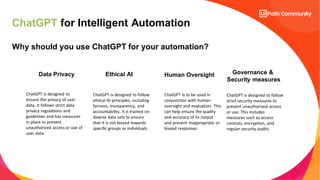 ChatGPT for Intelligent Automation
Why should you use ChatGPT for your automation?
Data Privacy
ChatGPT is designed to
ensure the privacy of user
data. It follows strict data
privacy regulations and
guidelines and has measures
in place to prevent
unauthorized access or use of
user data.
Ethical AI
ChatGPT is designed to follow
ethical AI principles, including
fairness, transparency, and
accountability. It is trained on
diverse data sets to ensure
that it is not biased towards
specific groups or individuals.
Human Oversight
ChatGPT is to be used in
conjunction with human
oversight and evaluation. This
can help ensure the quality
and accuracy of its output
and prevent inappropriate or
biased responses.
Governance &
Security measures
ChatGPT is designed to follow
strict security measures to
prevent unauthorized access
or use. This includes
measures such as access
controls, encryption, and
regular security audits.
 