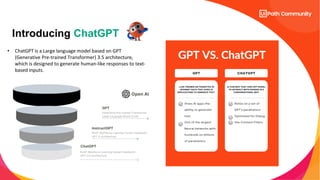 Introducing ChatGPT
• ChatGPT is a Large language model based on GPT
(Generative Pre-trained Transformer) 3.5 architecture,
which is designed to generate human-like responses to text-
based inputs.
 