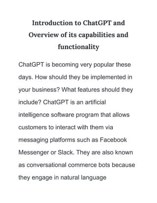 Introduction to ChatGPT and
Overview of its capabilities and
functionality
ChatGPT is becoming very popular these
days. How should they be implemented in
your business? What features should they
include? ChatGPT is an artificial
intelligence software program that allows
customers to interact with them via
messaging platforms such as Facebook
Messenger or Slack. They are also known
as conversational commerce bots because
they engage in natural language
 