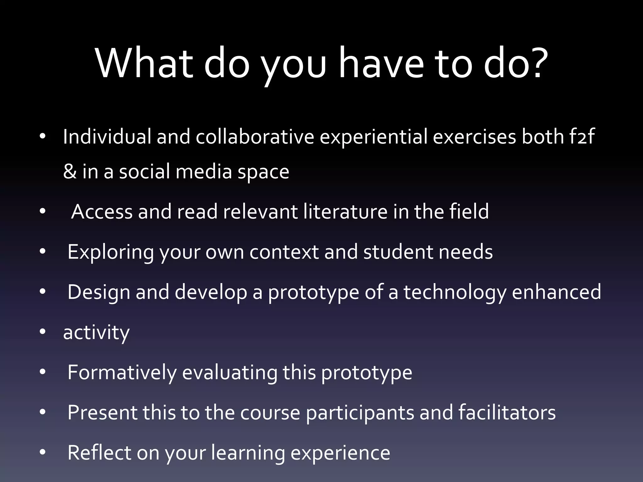 What do you have to do?
• Individual and collaborative experiential exercises both f2f
    & in a social media space
•   Access and read relevant literature in the field
• Exploring your own context and student needs
• Design and develop a prototype of a technology enhanced
• activity
• Formatively evaluating this prototype
• Present this to the course participants and facilitators
• Reflect on your learning experience
 