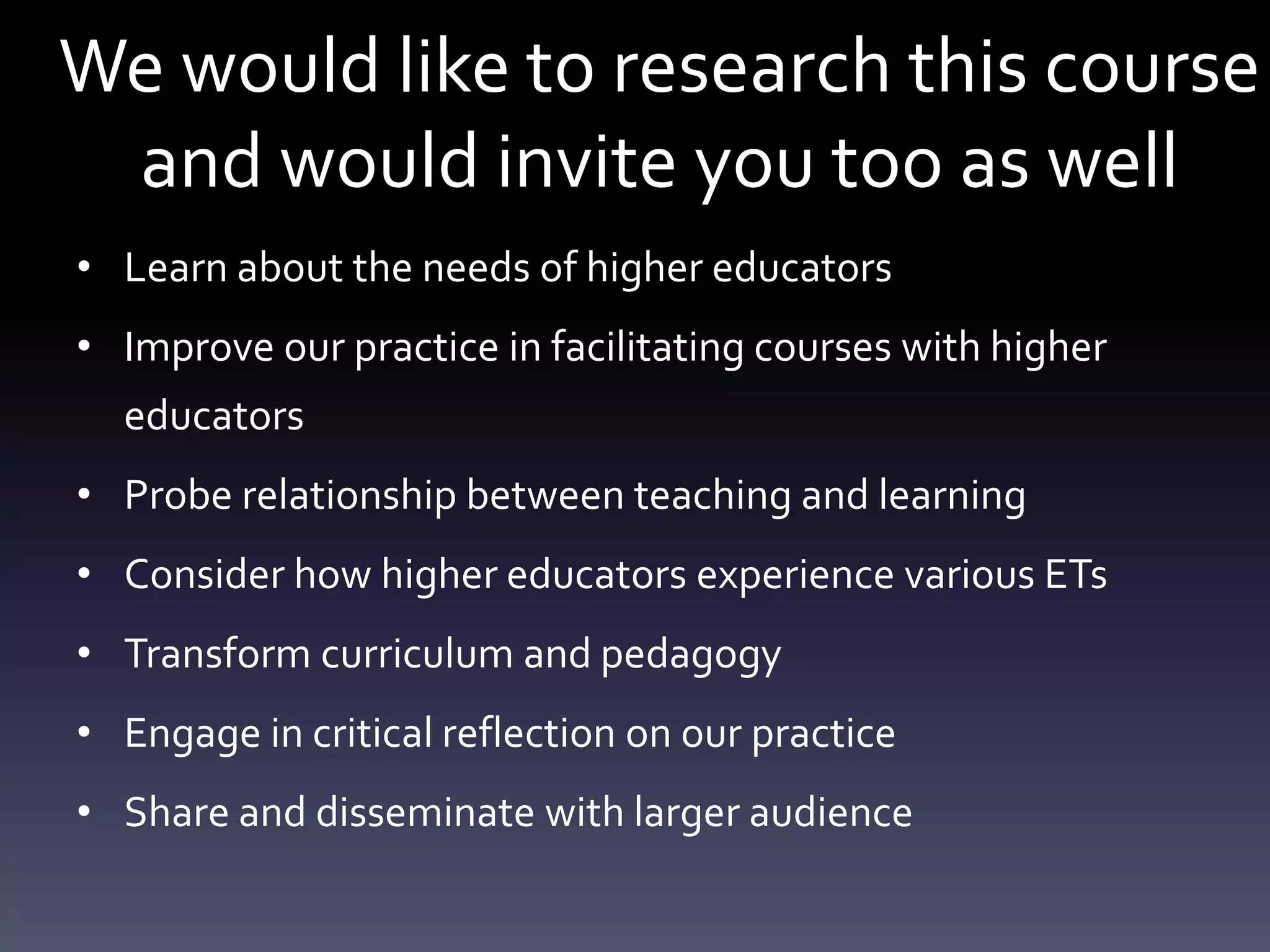 We would like to research this course
 and would invite you too as well
• Learn about the needs of higher educators
• Improve our practice in facilitating courses with higher
  educators
• Probe relationship between teaching and learning
• Consider how higher educators experience various ETs
• Transform curriculum and pedagogy
• Engage in critical reflection on our practice
• Share and disseminate with larger audience
 