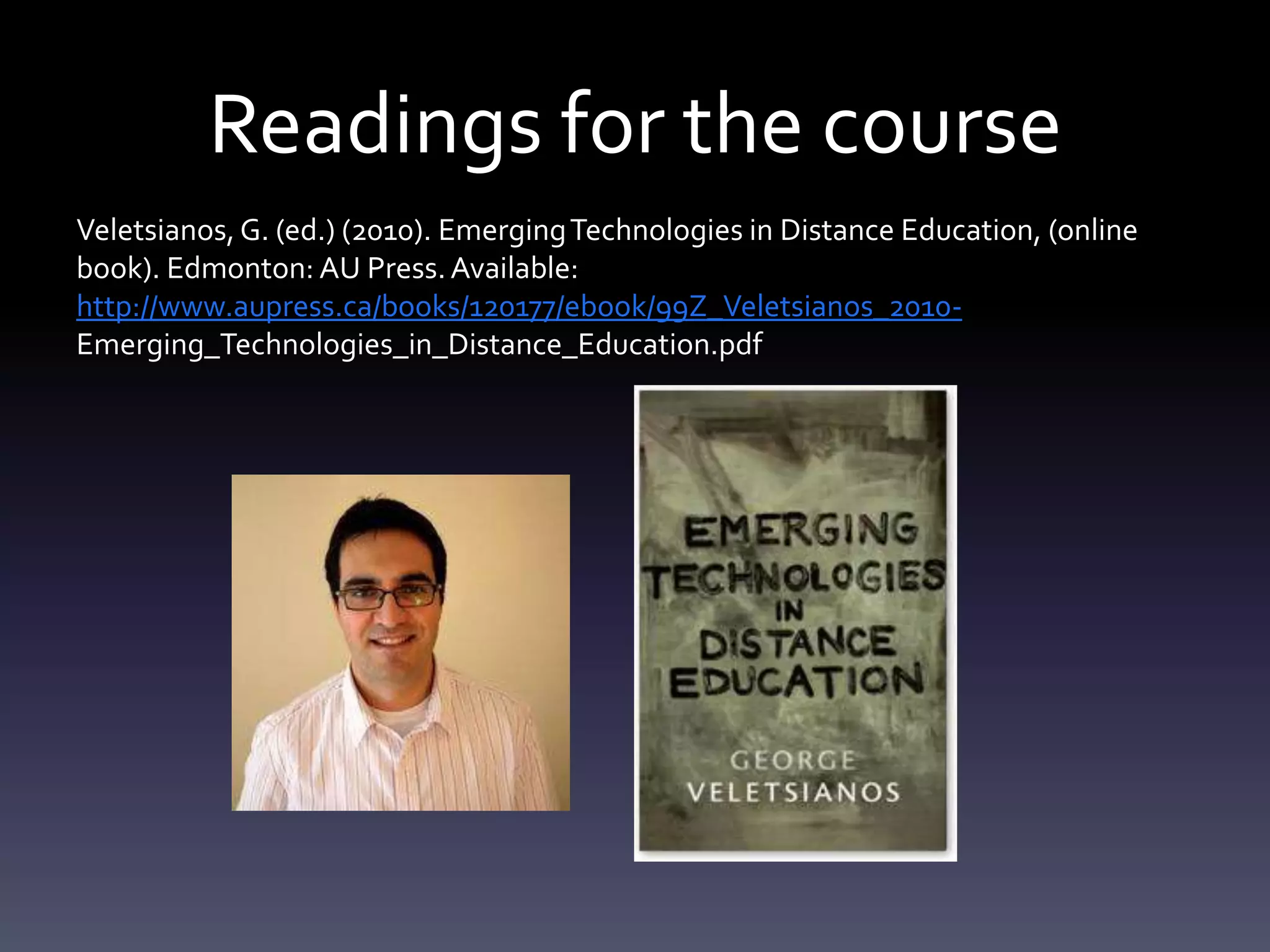 Readings for the course
Veletsianos, G. (ed.) (2010). Emerging Technologies in Distance Education, (online
book). Edmonton: AU Press. Available:
http://www.aupress.ca/books/120177/ebook/99Z_Veletsianos_2010-
Emerging_Technologies_in_Distance_Education.pdf
 