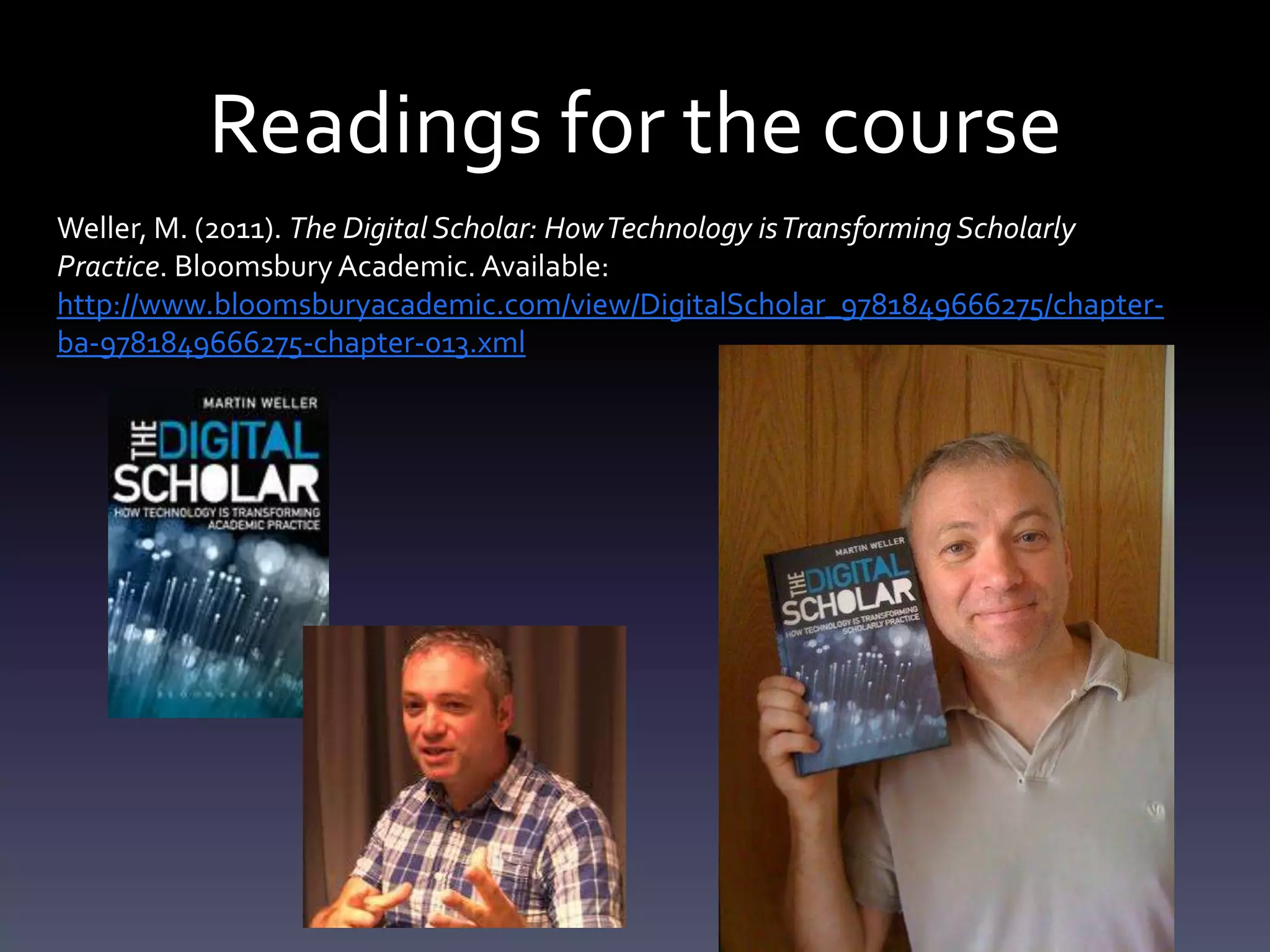 Readings for the course
Weller, M. (2011). The Digital Scholar: How Technology is Transforming Scholarly
Practice. Bloomsbury Academic. Available:
http://www.bloomsburyacademic.com/view/DigitalScholar_9781849666275/chapter-
ba-9781849666275-chapter-013.xml
 
