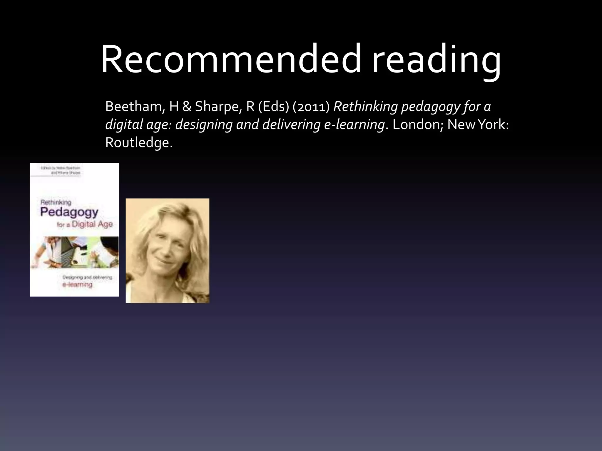 Recommended reading
Beetham, H & Sharpe, R (Eds) (2011) Rethinking pedagogy for a
digital age: designing and delivering e-learning. London; New York:
Routledge.
 