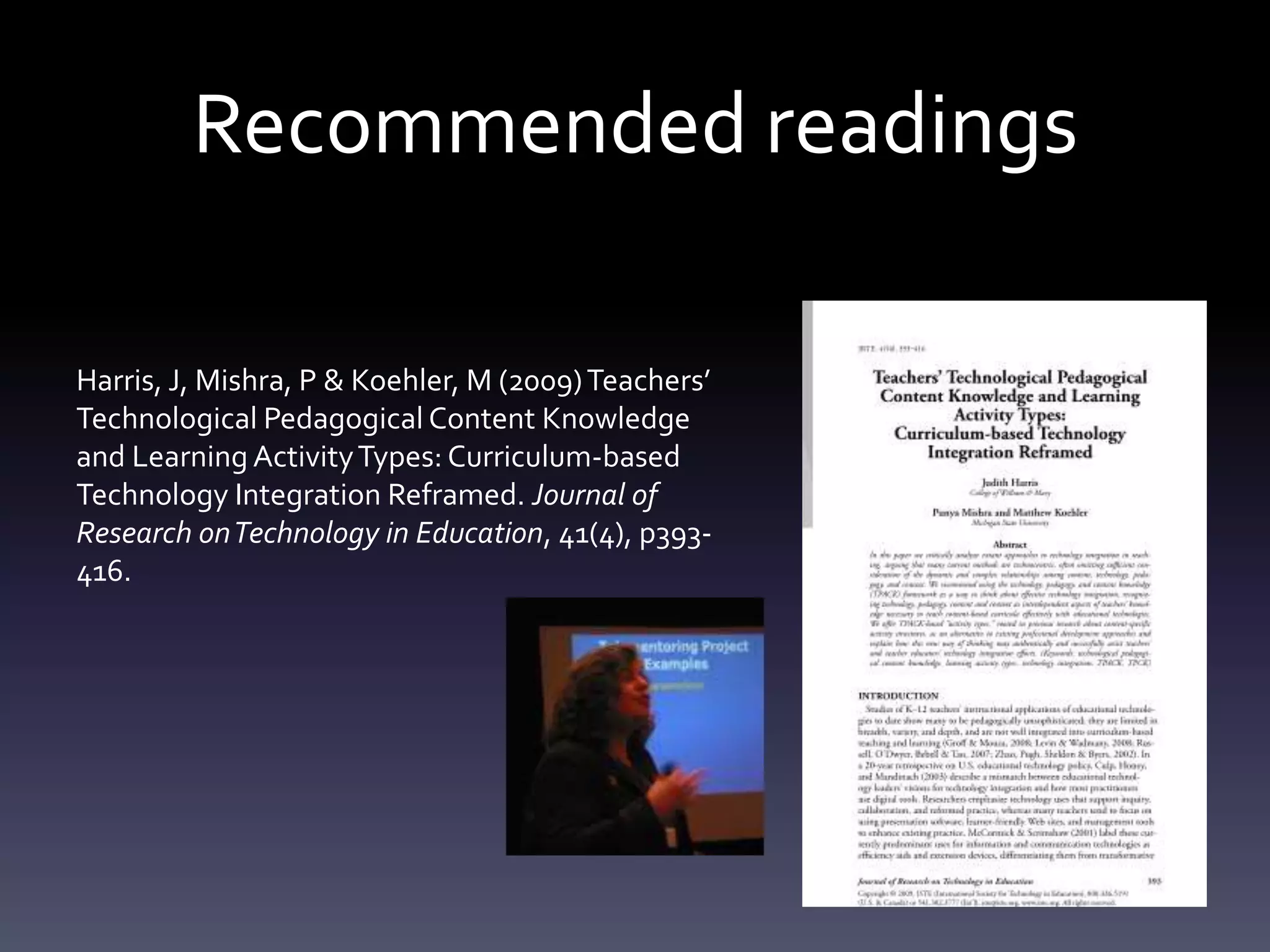 Recommended readings

Harris, J, Mishra, P & Koehler, M (2009) Teachers’
Technological Pedagogical Content Knowledge
and Learning Activity Types: Curriculum-based
Technology Integration Reframed. Journal of
Research on Technology in Education, 41(4), p393-
416.
 