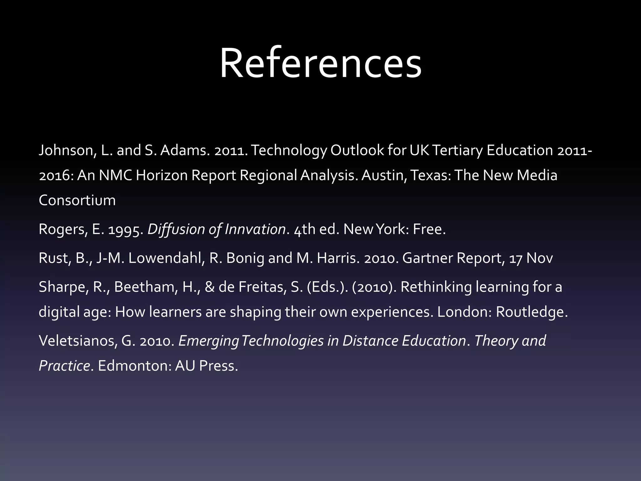 References
Johnson, L. and S. Adams. 2011. Technology Outlook for UK Tertiary Education 2011-
2016: An NMC Horizon Report Regional Analysis. Austin, Texas: The New Media
Consortium
Rogers, E. 1995. Diffusion of Innvation. 4th ed. New York: Free.
Rust, B., J-M. Lowendahl, R. Bonig and M. Harris. 2010. Gartner Report, 17 Nov
Sharpe, R., Beetham, H., & de Freitas, S. (Eds.). (2010). Rethinking learning for a
digital age: How learners are shaping their own experiences. London: Routledge.
Veletsianos, G. 2010. Emerging Technologies in Distance Education. Theory and
Practice. Edmonton: AU Press.
 