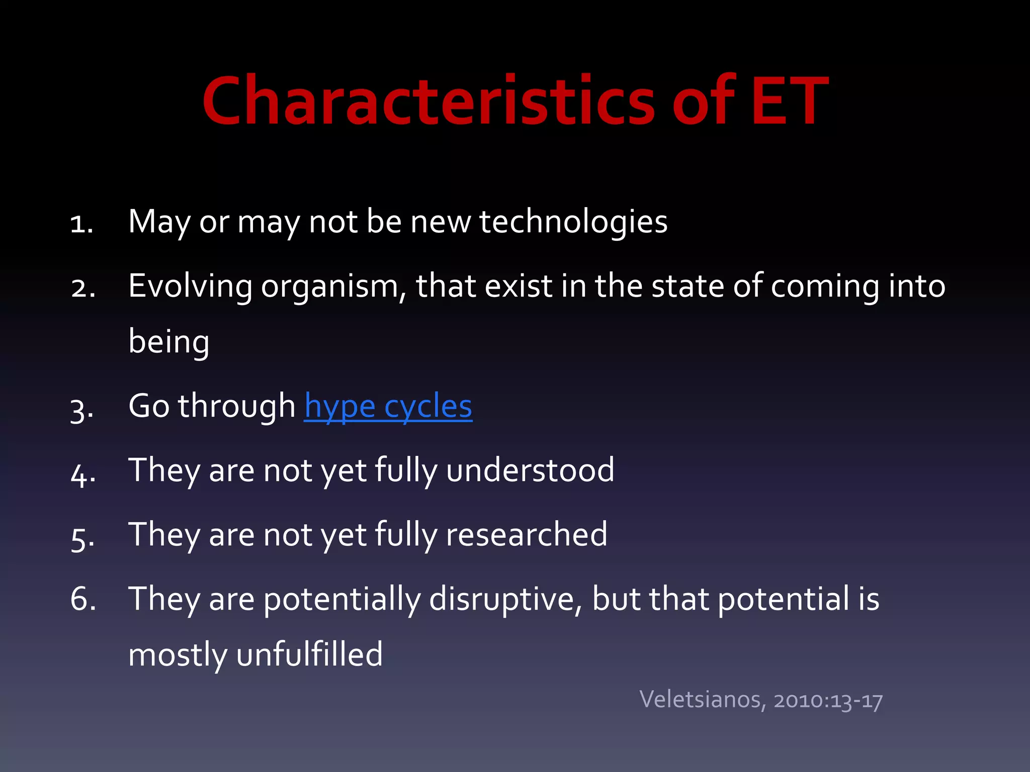 Characteristics of ET
1. May or may not be new technologies
2. Evolving organism, that exist in the state of coming into
    being
3. Go through hype cycles
4. They are not yet fully understood
5. They are not yet fully researched
6. They are potentially disruptive, but that potential is
    mostly unfulfilled
                                        Veletsianos, 2010:13-17
 