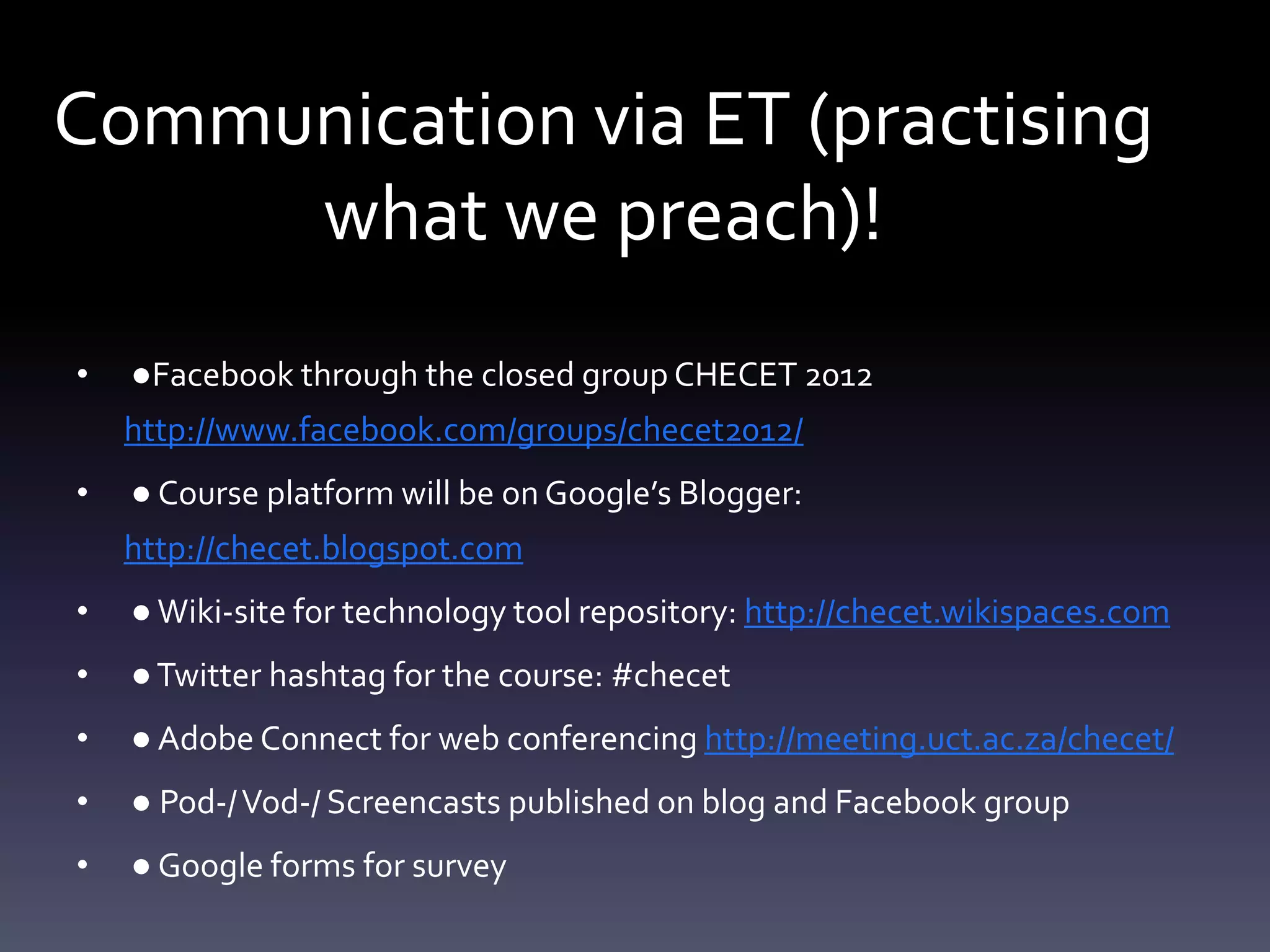 Communication via ET (practising
     what we preach)!
•   ●Facebook through the closed group CHECET 2012
    http://www.facebook.com/groups/checet2012/
•   ● Course platform will be on Google’s Blogger:
    http://checet.blogspot.com
•   ● Wiki-site for technology tool repository: http://checet.wikispaces.com
•   ● Twitter hashtag for the course: #checet
•   ● Adobe Connect for web conferencing http://meeting.uct.ac.za/checet/
•   ● Pod-/ Vod-/ Screencasts published on blog and Facebook group
•   ● Google forms for survey
 