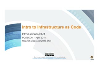 Chef Fundamentals by Chef Software, Inc. is licensed under a
Creative Commons Attribution-ShareAlike 4.0 International License.
Intro to Infrastructure as Code
Introduction to Chef
POSSCON – April 2015
http://bit.ly/posscon2015-chef
 