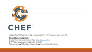 INTRODUCTION TO CHEF – BY DAMITH KOTHALAWALA ,MBCS
Content Acknowledgement
Most of the internal content are from https://docs.chef.io
CHEF™ logo is a registered trademark of Chef.io
Please do not copy/redistribute without taking prior permission from chef.io
 