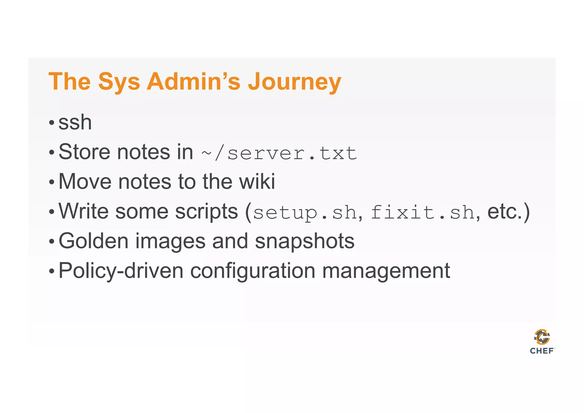 The Sys Admin’s Journey
• ssh
• Store notes in ~/server.txt
• Move notes to the wiki
• Write some scripts (setup.sh, fixit.sh, etc.)
• Golden images and snapshots
• Policy-driven configuration management
 