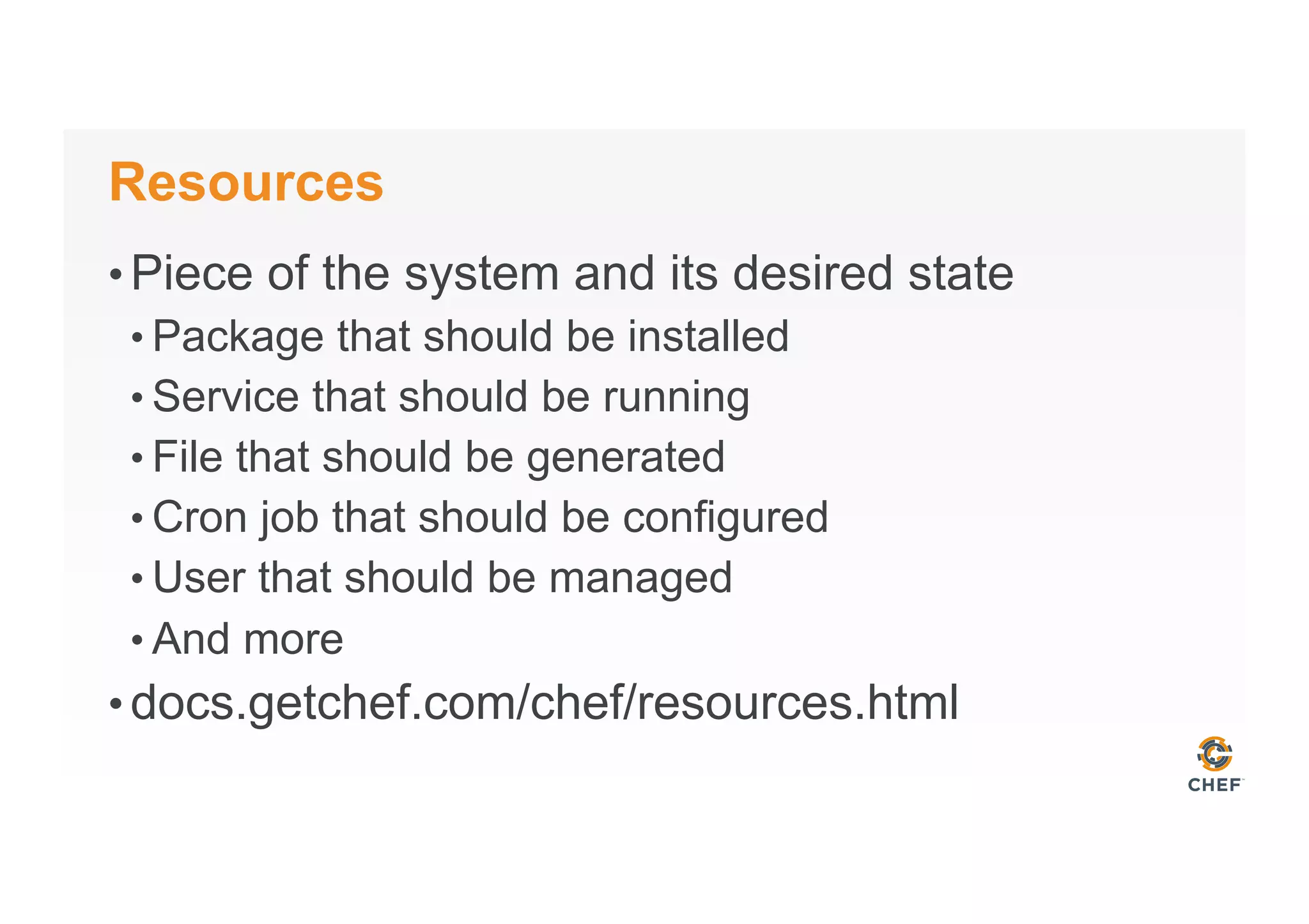 Resources
• Piece of the system and its desired state
• Package that should be installed
• Service that should be running
• File that should be generated
• Cron job that should be configured
• User that should be managed
• And more
• docs.getchef.com/chef/resources.html
 