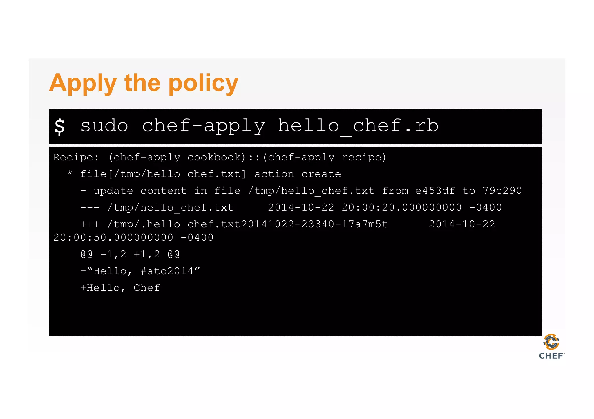 $
Recipe: (chef-apply cookbook)::(chef-apply recipe)
* file[/tmp/hello_chef.txt] action create
- update content in file /tmp/hello_chef.txt from e453df to 79c290
--- /tmp/hello_chef.txt 2014-10-22 20:00:20.000000000 -0400
+++ /tmp/.hello_chef.txt20141022-23340-17a7m5t 2014-10-22
20:00:50.000000000 -0400
@@ -1,2 +1,2 @@
-“Hello, #ato2014”
+Hello, Chef
Apply the policy
sudo chef-apply hello_chef.rb
 