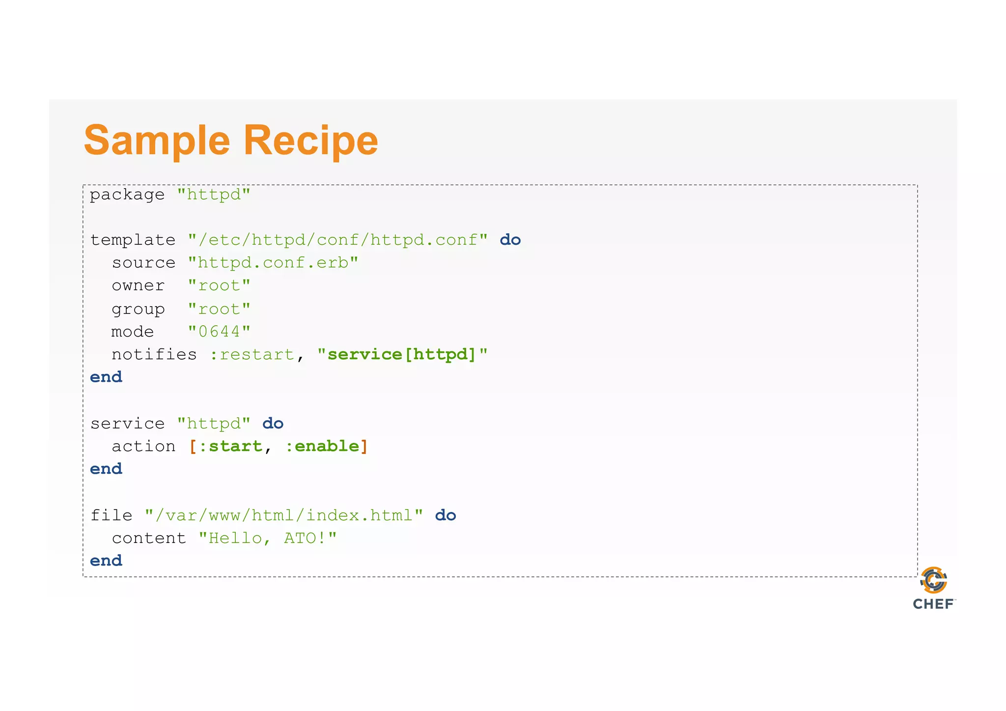 Sample Recipe
package "httpd"
template "/etc/httpd/conf/httpd.conf" do
source "httpd.conf.erb"
owner "root"
group "root"
mode "0644"
notifies :restart, "service[httpd]"
end
service "httpd" do
action [:start, :enable]
end
file "/var/www/html/index.html" do
content "Hello, ATO!"
end
 