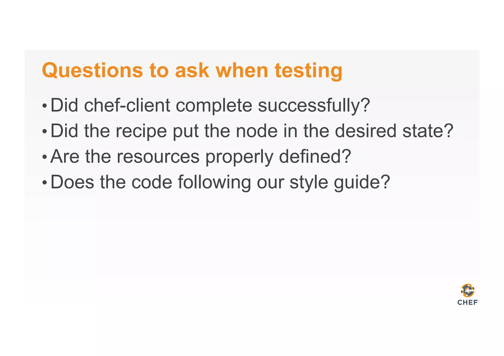 Questions to ask when testing
• Did chef-client complete successfully?
• Did the recipe put the node in the desired state?
• Are the resources properly defined?
• Does the code following our style guide?
 