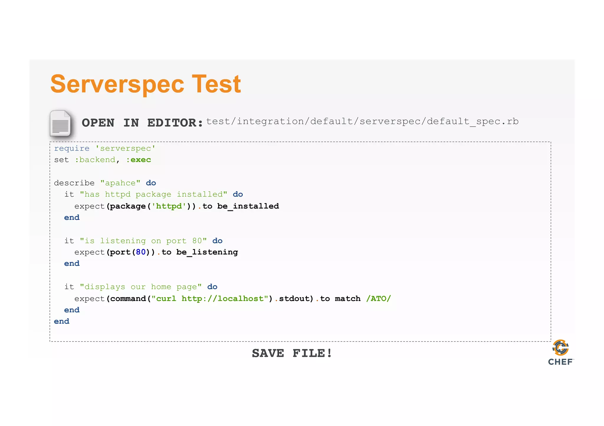 OPEN IN EDITOR:
SAVE FILE!
Serverspec Test
require 'serverspec'
set :backend, :exec
describe "apahce" do
it "has httpd package installed" do
expect(package('httpd')).to be_installed
end
it "is listening on port 80" do
expect(port(80)).to be_listening
end
it "displays our home page" do
expect(command("curl http://localhost").stdout).to match /ATO/
end
end
test/integration/default/serverspec/default_spec.rb
 