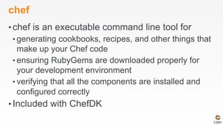 chef
• chef is an executable command line tool for
• generating cookbooks, recipes, and other things that
make up your Chef code
• ensuring RubyGems are downloaded properly for
your development environment
• verifying that all the components are installed and
configured correctly
• Included with ChefDK
 