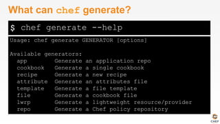 $
Usage: chef generate GENERATOR [options]
Available generators:
app Generate an application repo
cookbook Generate a single cookbook
recipe Generate a new recipe
attribute Generate an attributes file
template Generate a file template
file Generate a cookbook file
lwrp Generate a lightweight resource/provider
repo Generate a Chef policy repository
What can chef generate?
chef generate --help
 