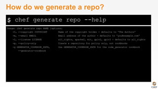 $
Usage: chef generate repo NAME [options]
-C, --copyright COPYRIGHT Name of the copyright holder - defaults to 'The Authors'
-m, --email EMAIL Email address of the author - defaults to 'you@example.com'
-I, --license LICENSE all_rights, apache2, mit, gplv2, gplv3 - defaults to all_rights
-p, --policy-only Create a repository for policy only, not cookbooks
-g GENERATOR_COOKBOOK_PATH, Use GENERATOR_COOKBOOK_PATH for the code_generator cookbook
--generator-cookbook
How do we generate a repo?
chef generate repo --help
 