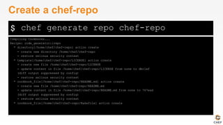 $
Compiling Cookbooks...
Recipe: code_generator::repo
* directory[/home/chef/chef-repo] action create
- create new directory /home/chef/chef-repo
- restore selinux security context
* template[/home/chef/chef-repo/LICENSE] action create
- create new file /home/chef/chef-repo/LICENSE
- update content in file /home/chef/chef-repo/LICENSE from none to dbc1af
(diff output suppressed by config)
- restore selinux security context
* cookbook_file[/home/chef/chef-repo/README.md] action create
- create new file /home/chef/chef-repo/README.md
- update content in file /home/chef/chef-repo/README.md from none to 767ead
(diff output suppressed by config)
- restore selinux security context
* cookbook_file[/home/chef/chef-repo/Rakefile] action create
Create a chef-repo
chef generate repo chef-repo
 