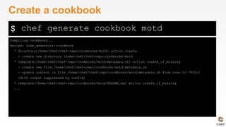 $
Compiling Cookbooks...
Recipe: code_generator::cookbook
* directory[/home/chef/chef-repo/cookbooks/motd] action create
- create new directory /home/chef/chef-repo/cookbooks/motd
* template[/home/chef/chef-repo/cookbooks/motd/metadata.rb] action create_if_missing
- create new file /home/chef/chef-repo/cookbooks/motd/metadata.rb
- update content in file /home/chef/chef-repo/cookbooks/motd/metadata.rb from none to 7852c2
(diff output suppressed by config)
* template[/home/chef/chef-repo/cookbooks/motd/README.md] action create_if_missing
...
Create a cookbook
chef generate cookbook motd
 