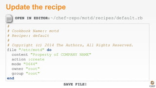 OPEN IN EDITOR:
SAVE FILE!
Update the recipe
#
# Cookbook Name:: motd
# Recipe:: default
#
# Copyright (c) 2014 The Authors, All Rights Reserved.
file "/etc/motd" do
content "Property of COMPANY NAME"
action :create
mode "0644"
owner "root"
group "root"
end
~/chef-repo/motd/recipes/default.rb
 