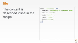file
The content is
described inline in the
recipe
file "/etc/motd" do
content "Property of COMPANY NAME"
action :create
mode "0644"
owner "root"
group "root"
end
 
