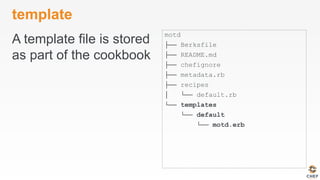 template
A template file is stored
as part of the cookbook
motd
├── Berksfile
├── README.md
├── chefignore
├── metadata.rb
├── recipes
│ └── default.rb
└── templates
└── default
└── motd.erb
 
