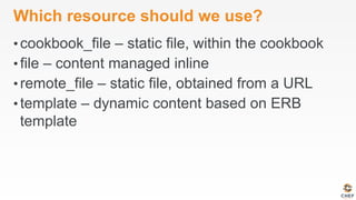 Which resource should we use?
• cookbook_file – static file, within the cookbook
• file – content managed inline
• remote_file – static file, obtained from a URL
• template – dynamic content based on ERB
template
 