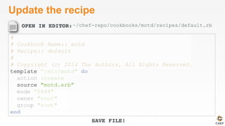 OPEN IN EDITOR:
SAVE FILE!
Update the recipe
#
# Cookbook Name:: motd
# Recipe:: default
#
# Copyright (c) 2014 The Authors, All Rights Reserved.
template ”/etc/motd" do
action :create
source "motd.erb"
mode ”0644"
owner "root"
group "root"
end
~/chef-repo/cookbooks/motd/recipes/default.rb
 