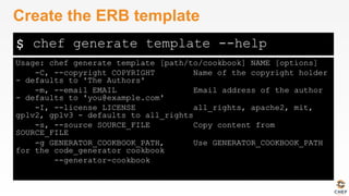 $
Usage: chef generate template [path/to/cookbook] NAME [options]
-C, --copyright COPYRIGHT Name of the copyright holder
- defaults to 'The Authors'
-m, --email EMAIL Email address of the author
- defaults to 'you@example.com'
-I, --license LICENSE all_rights, apache2, mit,
gplv2, gplv3 - defaults to all_rights
-s, --source SOURCE_FILE Copy content from
SOURCE_FILE
-g GENERATOR_COOKBOOK_PATH, Use GENERATOR_COOKBOOK_PATH
for the code_generator cookbook
--generator-cookbook
Create the ERB template
chef generate template --help
 