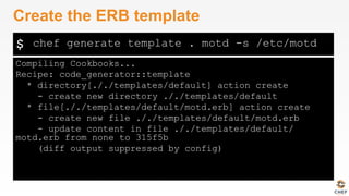 $
Compiling Cookbooks...
Recipe: code_generator::template
* directory[././templates/default] action create
- create new directory ././templates/default
* file[././templates/default/motd.erb] action create
- create new file ././templates/default/motd.erb
- update content in file ././templates/default/
motd.erb from none to 315f5b
(diff output suppressed by config)
Create the ERB template
chef generate template . motd -s /etc/motd
 