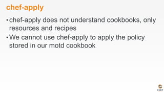 chef-apply
• chef-apply does not understand cookbooks, only
resources and recipes
• We cannot use chef-apply to apply the policy
stored in our motd cookbook
 
