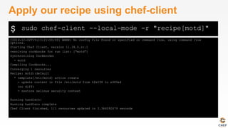 $
[2014-12-02T15:13:21+00:00] WARN: No config file found or specified on command line, using command line
options.
Starting Chef Client, version 11.18.0.rc.1
resolving cookbooks for run list: ["motd"]
Synchronizing Cookbooks:
- motd
Compiling Cookbooks...
Converging 1 resources
Recipe: motd::default
* template[/etc/motd] action create
- update content in file /etc/motd from 4fe2f6 to e989a4
(no diff)
- restore selinux security context
Running handlers:
Running handlers complete
Chef Client finished, 1/1 resources updated in 3.346092479 seconds
Apply our recipe using chef-client
sudo chef-client --local-mode -r "recipe[motd]"
 