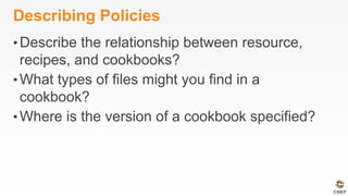 Describing Policies
• Describe the relationship between resource,
recipes, and cookbooks?
• What types of files might you find in a
cookbook?
• Where is the version of a cookbook specified?
 