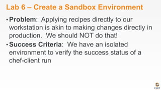 Lab 6 – Create a Sandbox Environment
• Problem: Applying recipes directly to our
workstation is akin to making changes directly in
production. We should NOT do that!
• Success Criteria: We have an isolated
environment to verify the success status of a
chef-client run
 