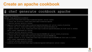 $
Compiling Cookbooks...
Recipe: code_generator::cookbook
* directory[/home/chef/chef-repo/cookbooks/apache] action create
- create new directory /home/chef/chef-repo/cookbooks/apache
- restore selinux security context
* template[/home/chef/chef-repo/cookbooks/apache/metadata.rb] action create_if_missing
- create new file /home/chef/chef-repo/cookbooks/apache/metadata.rb
- update content in file /home/chef/chef-repo/cookbooks/apache/metadata.rb from none to 4c0e2d
(diff output suppressed by config)
- restore selinux security context
* template[/home/chef/chef-repo/cookbooks/apache/README.md] action create_if_missing
- create new file /home/chef/chef-repo/cookbooks/apache/README.md
- update content in file /home/chef/chef-repo/cookbooks/apache/README.md from none to 5c3d3a
(diff output suppressed by config)
- restore selinux security context
* cookbook_file[/home/chef/chef-repo/cookbooks/apache/chefignore] action create
…
Create an apache cookbook
chef generate cookbook apache
 