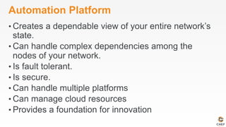 Automation Platform
• Creates a dependable view of your entire network’s
state.
• Can handle complex dependencies among the
nodes of your network.
• Is fault tolerant.
• Is secure.
• Can handle multiple platforms
• Can manage cloud resources
• Provides a foundation for innovation
 