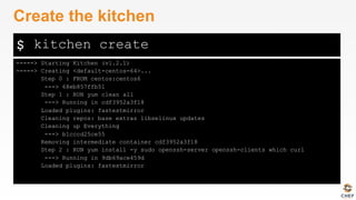 $
-----> Starting Kitchen (v1.2.1)
-----> Creating <default-centos-64>...
Step 0 : FROM centos:centos6
---> 68eb857ffb51
Step 1 : RUN yum clean all
---> Running in cdf3952a3f18
Loaded plugins: fastestmirror
Cleaning repos: base extras libselinux updates
Cleaning up Everything
---> b1cccd25ce55
Removing intermediate container cdf3952a3f18
Step 2 : RUN yum install -y sudo openssh-server openssh-clients which curl
---> Running in 9db69ace459d
Loaded plugins: fastestmirror
Create the kitchen
kitchen create
 